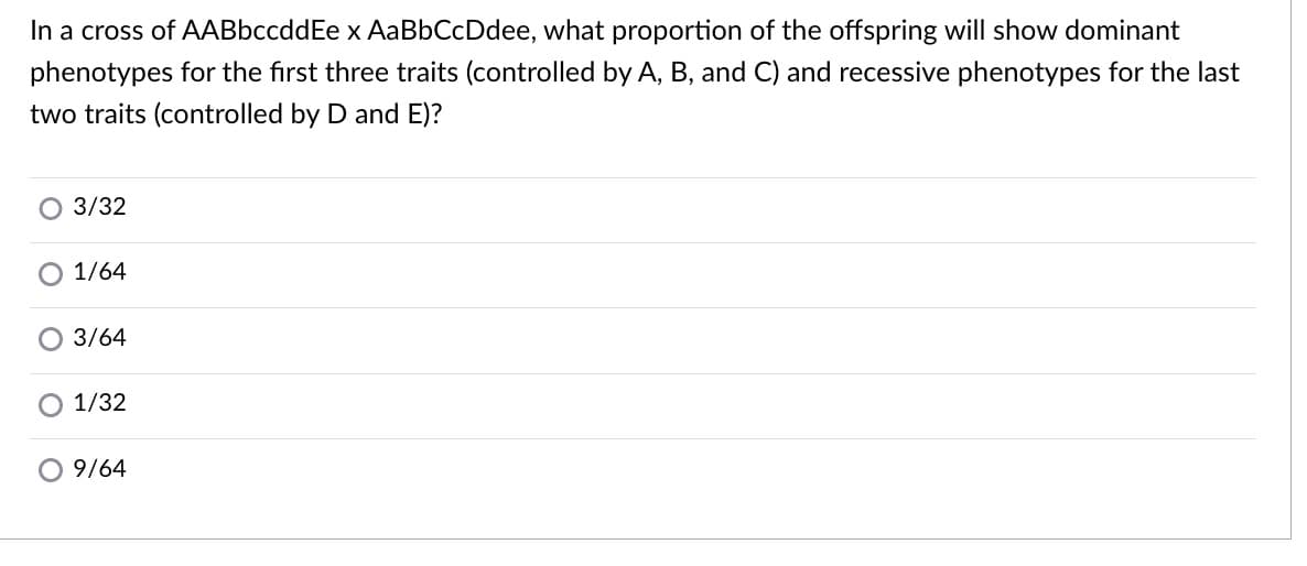 In a cross of AABbccddEe x AaBbCcDdee, what proportion of the offspring will show dominant
phenotypes for the first three traits (controlled by A, B, and C) and recessive phenotypes for the last
two traits (controlled by D and E)?
3/32
1/64
O 3/64
1/32
O9/64