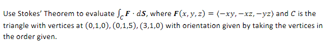 Use Stokes' Theorem to evaluate F. ds, where F(x, y, z) = (-xy, -xz, -yz) and C is the
triangle with vertices at (0,1,0), (0,1,5), (3,1,0) with orientation given by taking the vertices in
the order given.