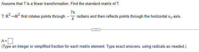 Assume that T is a linear transformation. Find the standard matrix of T.
7x
T: R² →R² first rotates points through
radians and then reflects points through the horizontal x₁-axis.
A=
(Type an integer or simplified fraction for each matrix element. Type exact answers, using radicals as needed.)