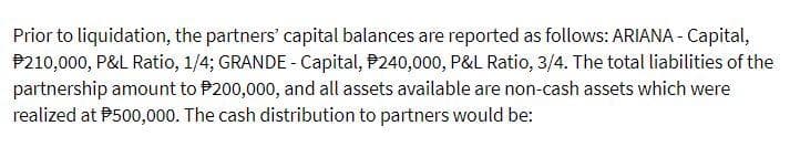 Prior to liquidation, the partners' capital balances are reported as follows: ARIANA - Capital,
P210,000, P&L Ratio, 1/4; GRANDE - Capital, P240,000, P&L Ratio, 3/4. The total liabilities of the
partnership amount to P200,000, and all assets available are non-cash assets which were
realized at P500,000. The cash distribution to partners would be:
