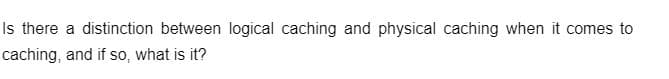 Is there a distinction between logical caching and physical caching when it comes to
caching, and if so, what is it?