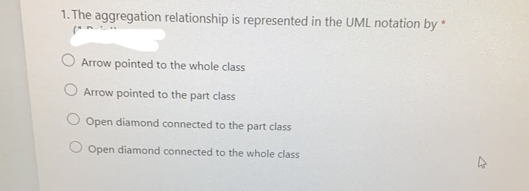 1. The aggregation relationship is represented in the UML notation by *
Arrow pointed to the whole class
Arrow pointed to the part class
Open diamond connected to the part class
Open diamond connected to the whole class
