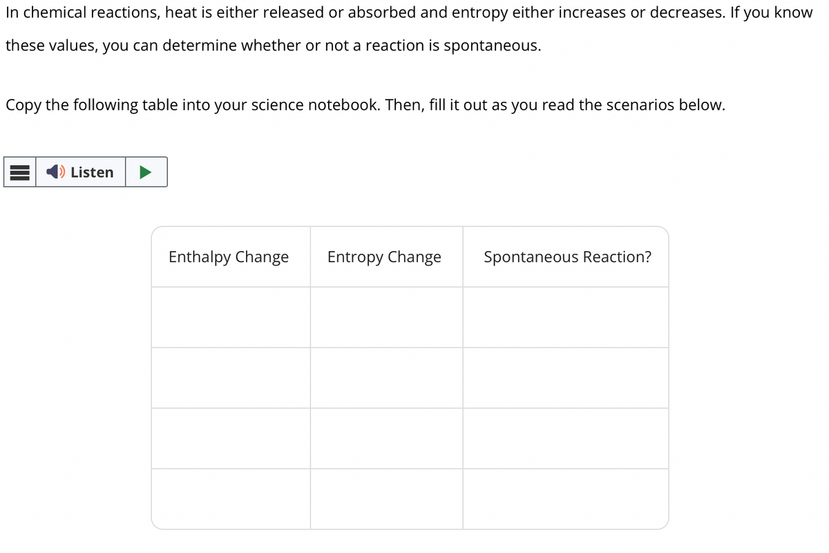 In chemical reactions, heat is either released or absorbed and entropy either increases or decreases. If you know
these values, you can determine whether or not a reaction is spontaneous.
Copy the following table into your science notebook. Then, fill it out as you read the scenarios below.
Listen
Enthalpy Change
Entropy Change
Spontaneous Reaction?