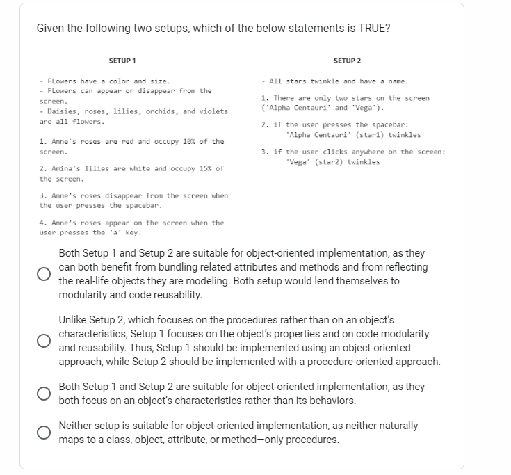 Given the following two setups, which of the below statements is TRUE?
SETUP 1
Flowers have a color and size.
Flowers can appear or disappear from the
screen.
Daisies, roses, lilies, orchids, and violets
are all flowers.
1. Anne's roses are red and occupy 10% of the
screen.
2. Amina's lilies are white and occupy 15% of
the screen.
3. Anne's roses disappear from the screen when
the user presses the spacebar.
4. Anne's roses appear on the screen when the
user presses the 'a' key.
SETUP 2
- All stars twinkle and have a name.
1. There are only two stars on the screen
('Alpha Centauri' and 'Vega').
2. if the user presses the spacebar:
"Alpha Centauri (starl) twinkles
3. if the user clicks anywhere on the screen:
'Vega' (star2) twinkles
Both Setup 1 and Setup 2 are suitable for object-oriented implementation, as they
can both benefit from bundling related attributes and methods and from reflecting
the real-life objects they are modeling. Both setup would lend themselves to
modularity and code reusability.
Unlike Setup 2, which focuses on the procedures rather than on an object's
characteristics, Setup 1 focuses on the object's properties and on code modularity
and reusability. Thus, Setup 1 should be implemented using an object-oriented
approach, while Setup 2 should be implemented with a procedure-oriented approach.
Both Setup 1 and Setup 2 are suitable for object-oriented implementation, as they
both focus on an object's characteristics rather than its behaviors.
O
Neither setup is suitable for object-oriented implementation, as neither naturally
maps to a class, object, attribute, or method-only procedures.