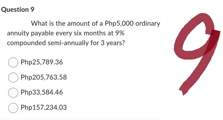 Question 9
What is the amount of a Php5,000 ordinary
annuity payable every six months at 9%
compounded semi-annually for 3 years?
Php25,789.36
Php205,763.58
Php33,584.46
Php157,234.03
9