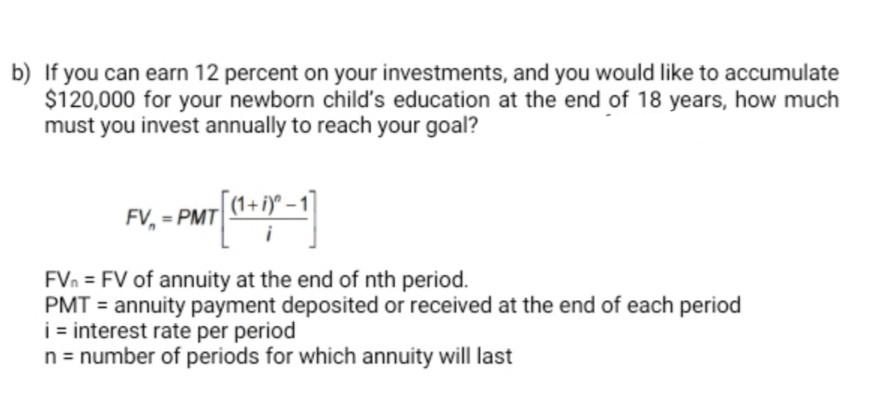 b) If you can earn 12 percent on your investments, and you would like to accumulate
$120,000 for your newborn child's education at the end of 18 years, how much
must you invest annually to reach your goal?
FV. - PMT (1+1)-1)
FVn FV of annuity at the end of nth period.
PMT= annuity payment deposited or received at the end of each period
i = interest rate per period
n = number of periods for which annuity will last