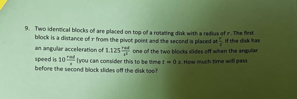 9. Two identical blocks of are placed on top of a rotating disk with a radius of r. The first
block is a distance of r from the pivot point and the second is placed at. If the disk has
an angular acceleration of 1.125 rad
speed is 10
rad
S
$2
one of the two blocks slides off when the angular
(you can consider this to be time t = 0 s. How much time will pass
before the second block slides off the disk too?