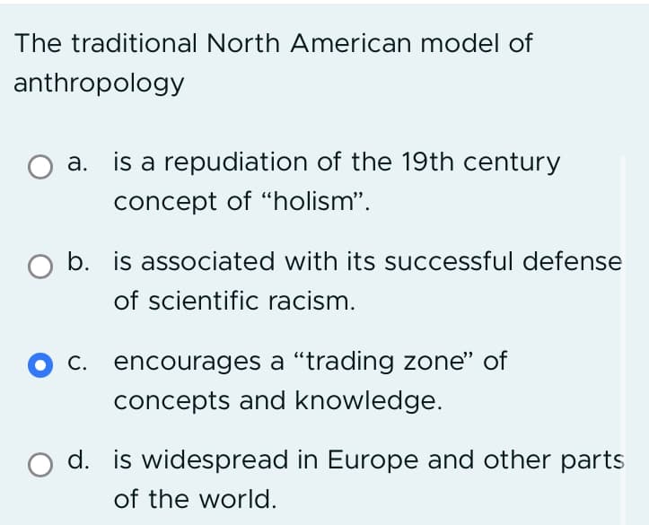 The traditional North American model of
anthropology
a. is a repudiation of the 19th century
concept of "holism".
O b. is associated with its successful defense
of scientific racism.
c. encourages a "trading zone" of
concepts and knowledge.
d. is widespread in Europe and other parts
of the world.