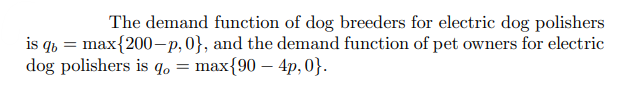 The demand function of dog breeders for electric dog polishers
is qb= max{200-p, 0}, and the demand function of pet owners for electric
dog polishers is qo= max{90 - 4p, 0}.