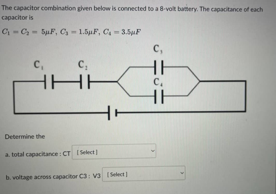 The capacitor combination given below is connected to a 8-volt battery. The capacitance of each
capacitor is
C₁ C₂ = 5μF, C3 = 1.5μF, C₁ = 3.5μF
C₁
C₁
C₁
HI
НЕ
C.
HE
Determine the
a. total capacitance: CT [Select]
b. voltage across capacitor C3: V3 [Select]