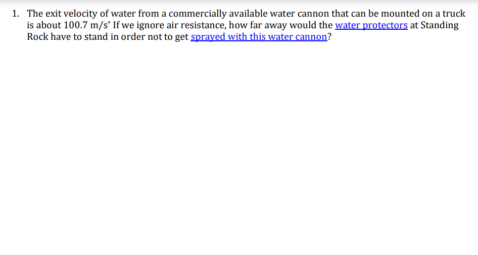 1. The exit velocity of water from a commercially available water cannon that can be mounted on a truck
is about 100.7 m/s* If we ignore air resistance, how far away would the water protectors at Standing
Rock have to stand in order not to get sprayed with this water cannon?
