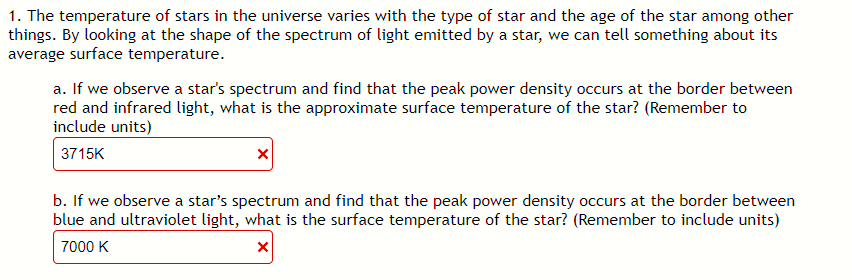 1. The temperature of stars in the universe varies with the type of star and the age of the star among other
things. By looking at the shape of the spectrum of light emitted by a star, we can tell something about its
average surface temperature.
a. If we observe a star's spectrum and find that the peak power density occurs at the border between
red and infrared light, what is the approximate surface temperature of the star? (Remember to
include units)
3715K
b. If we observe a star's spectrum and find that the peak power density occurs at the border between
blue and ultraviolet light, what is the surface temperature of the star? (Remember to include units)
7000 K
