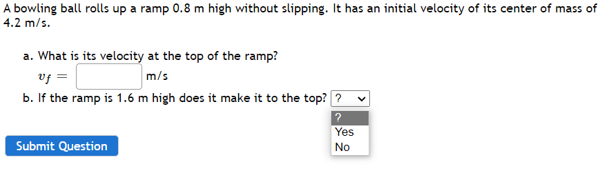 A bowling ball rolls up a ramp 0.8 m high without slipping. It has an initial velocity of its center of mass of
4.2 m/s.
a. What is its velocity at the top of the ramp?
vf
m/s
b. If the ramp is 1.6 m high does it make it to the top? ?
Yes
Submit Question
No
