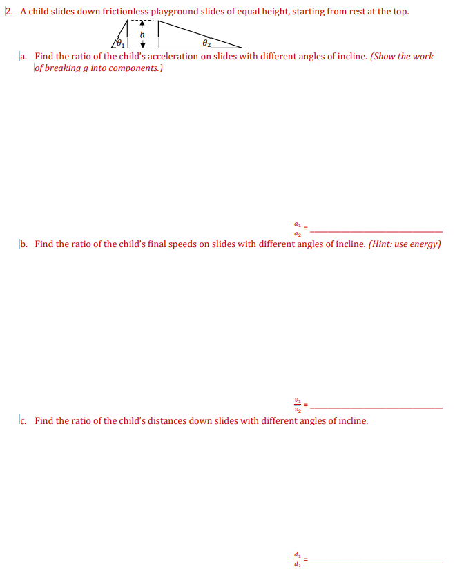 |2. A child slides down frictionless playground slides of equal height, starting from rest at the top.
la. Find the ratio of the child's acceleration on slides with different angles of incline. (Show the work
lof breaking g into components.)
az
b. Find the ratio of the child's final speeds on slides with different angles of incline. (Hint: use energy)
c. Find the ratio of the child's distances down slides with different angles of incline.
