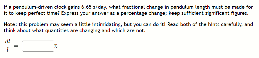 If a pendulum-driven clock gains 6.65 s/day, what fractional change in pendulum length must be made for
it to keep perfect time? Express your answer as a percentage change; keep sufficient significant figures.
Note: this problem may seem a little intimidating, but you can do it! Read both of the hints carefully, and
think about what quantities are changing and which are not.
dl
