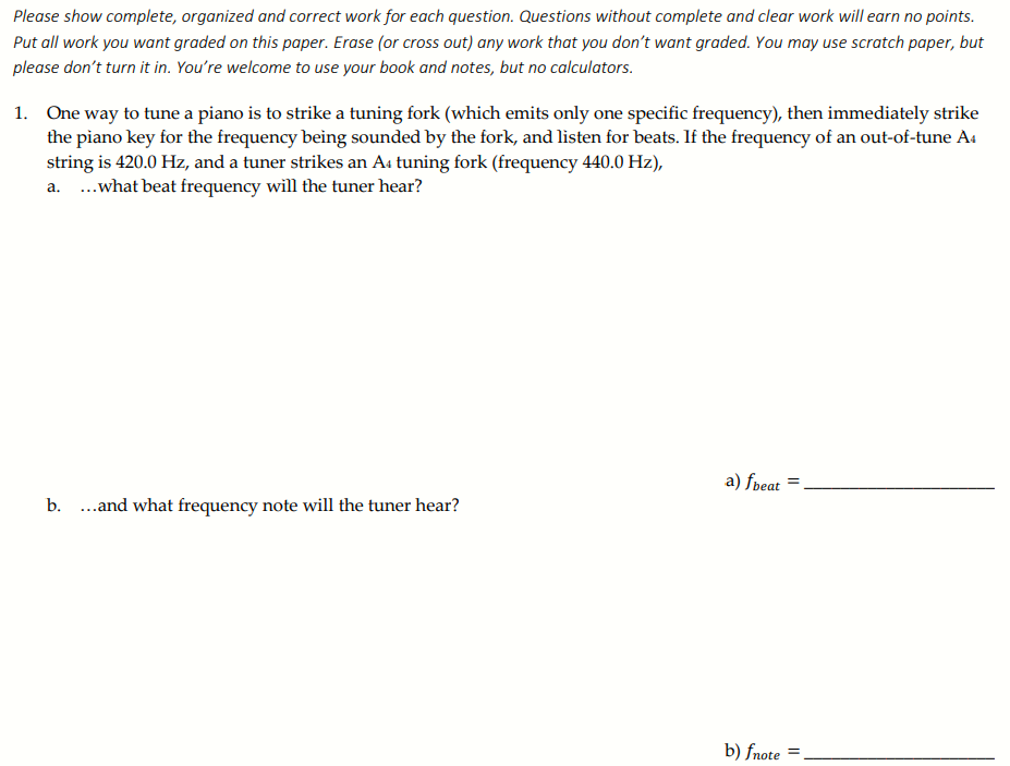 Please show complete, organized and correct work for each question. Questions without complete and clear work will earn no points.
Put all work you want graded on this paper. Erase (or cross out) any work that you don't want graded. You may use scratch paper, but
please don't turn it in. You're welcome to use your book and notes, but no calculators.
1. One way to tune a piano is to strike a tuning fork (which emits only one specific frequency), then immediately strike
the piano key for the frequency being sounded by the fork, and listen for beats. If the frequency of an out-of-tune A4
string is 420.0 Hz, and a tuner strikes an A4 tuning fork (frequency 440.0 Hz),
a. .what beat frequency will the tuner hear?
a) fpeat
b. ..and what frequency note will the tuner hear?
b) fnote
%3D
