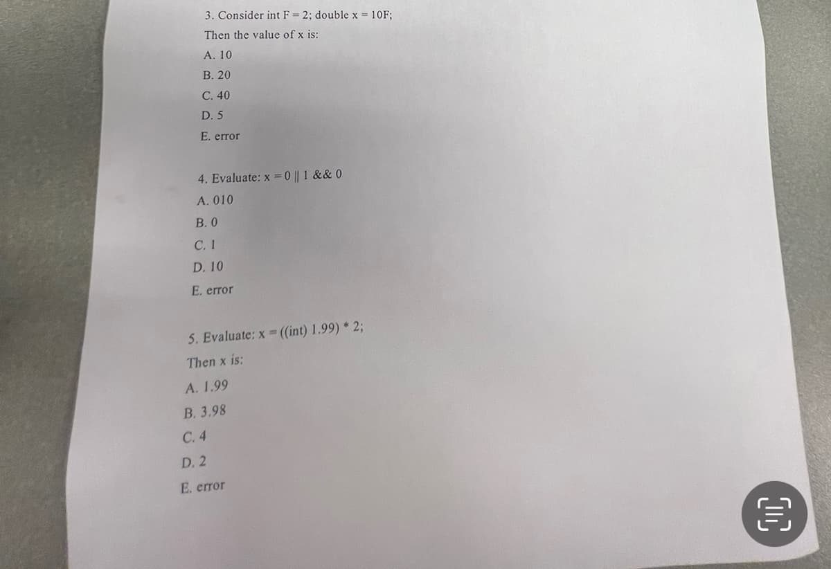 3. Consider int F= 2; double x = 10F;
Then the value of x is:
A. 10
B. 20
C. 40
D. 5
E. error
4. Evaluate: x = 0 || 1 &&0
A. 010
B. 0
C. 1
D. 10
E. error
5. Evaluate: x=((int) 1.99) * 2;
Then x is:
A. 1.99
B. 3.98
C. 4
D. 2
E. error
00