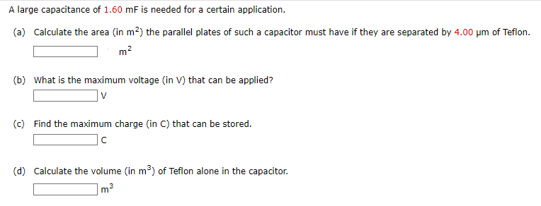 A large capacitance of 1.60 mF is needed for a certain application.
(a) Calculate the area (in m²) the parallel plates of such a capacitor must have if they are separated by 4.00 μm of Teflon.
m²
(b) What is the maximum voltage (in V) that can be applied?
V
(c) Find the maximum charge (in C) that can be stored.
C
(d) Calculate the volume (in m³) of Teflon alone in the capacitor.
3
m