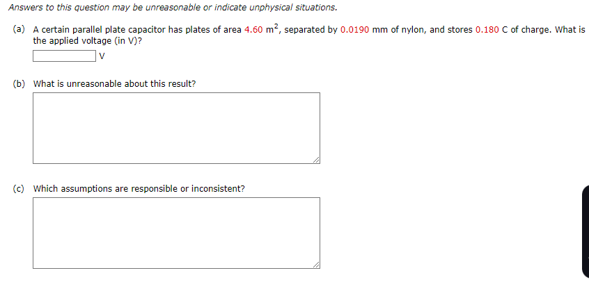 Answers to this question may be unreasonable or indicate unphysical situations.
(a) A certain parallel plate capacitor has plates of area 4.60 m², separated by 0.0190 mm of nylon, and stores 0.180 C of charge. What is
the applied voltage (in V)?
V
(b) What is unreasonable about this result?
(c) Which assumptions are responsible or inconsistent?