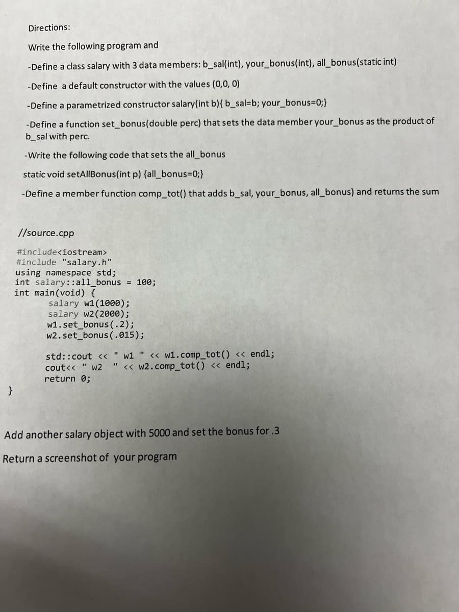 }
Directions:
Write the following program and
-Define a class salary with 3 data members: b_sal(int), your_bonus(int), all_bonus(static int)
-Define a default constructor with the values (0,0,0)
-Define a parametrized constructor salary(int b) { b_sal=b; your_bonus=0;}
-Define a function set_bonus(double perc) that sets the data member your_bonus as the product of
b_sal with perc.
-Write the following code that sets the all_bonus
static void setAllBonus(int p) {all_bonus=0;}
-Define a member function comp_tot() that adds b_sal, your_bonus, all_bonus) and returns the sum
//source.cpp
#include<iostream>
#include "salary.h"
using namespace std;
int salary::all_bonus = 100;
int main(void) {
salary w1(1000);
salary w2(2000);
w1.set_bonus (.2);
w2.set bonus (.015);
std::cout <<" w1 " << w1.comp_tot () << endl;
cout<< " w2 << w2.comp_tot() << endl;
return 0;
Add another salary object with 5000 and set the bonus for .3
Return a screenshot of your program