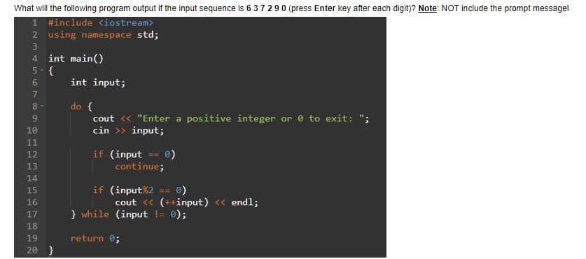 What will the following program output if the input sequence is 6372 90 (press Enter key after each digit)? Note: NOT include the prompt message!
1 #include <iostream>
2 using namespace std;
3
4
56768
5-{
9
10
11
12
13
14
15
int main()
16
17
18
19
20 }
int input;
do {
cout << "Enter a positive integer or 0 to exit: ";
cin >> input;
if (input == 0)
continue;
if (input%2 == 0)
cout << (++input) << endl;
} while (input != 0);
return 0;