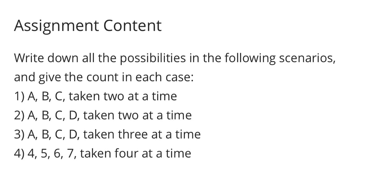 Assignment Content
Write down all the possibilities in the following scenarios,
and give the count in each case:
1) A, B, C, taken two at a time
2) A, B, C, D, taken two at a time
3) A, B, C, D, taken three at a time
4) 4, 5, 6, 7, taken four at a time