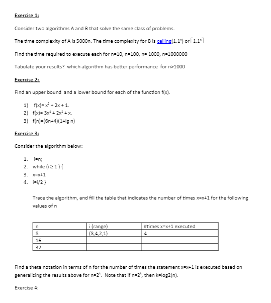 Exercise 1:
Consider two algorithms A and B that solve the same class of problems.
The time complexity of A is 5000n. The time complexity for B is ceiling (1.1) or [1.1²]
Find the time required to execute each for n=10, n=100, n= 1000, n=1000000
Tabulate your results? which algorithm has better performance for n>1000
Exercise 2:
Find an upper bound and a lower bound for each of the function f(x).
f(x)=x²+2x+1.
1)
2) f(x)= 3x²+2x² + x.
3) f(n)=(6n+4)(1+lg n)
Exercise 3:
Consider the algorithm below:
1. i=n;
2. while (iz 1){
3. x=x+1
4. i=1/2}
Trace the algorithm, and fill the table that indicates the number of times x=x+1 for the following
values of n
n
8
16
32
i (range)
(8,4,2,1)
#times x=x+1 executed
4
Find a theta notation in terms of n for the number of times the statement x-x+1 is executed based on
generalizing the results above for n=2". Note that if n=2", then k=log2(n).
Exercise 4: