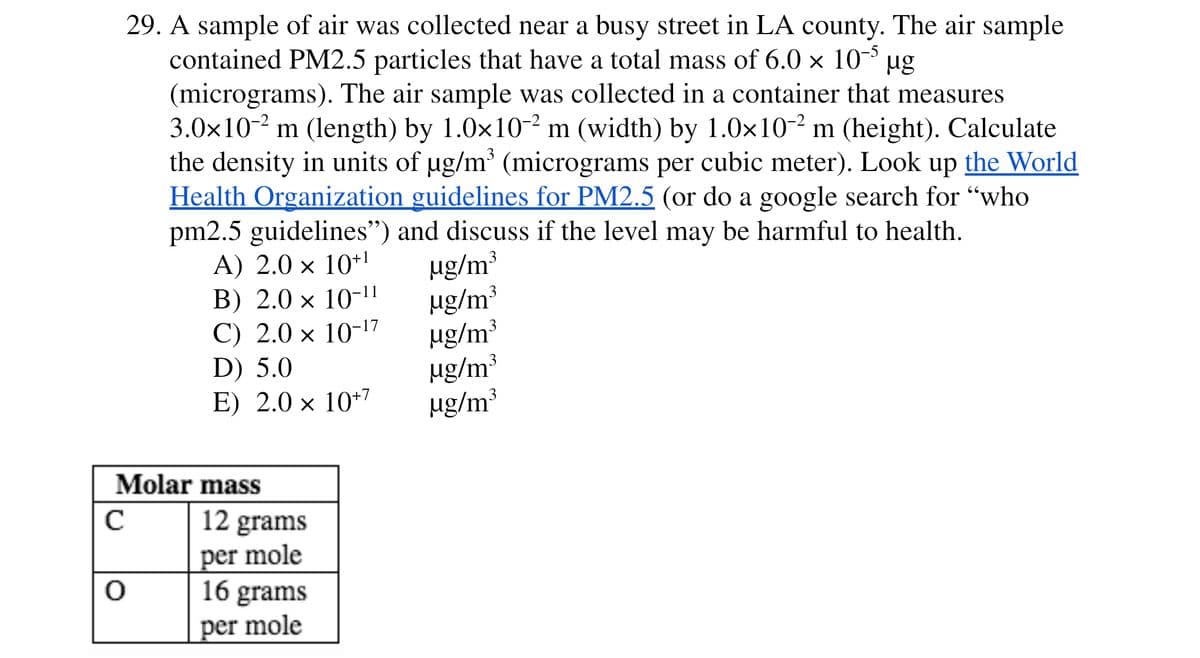 29. A sample of air was collected near a busy street in LA county. The air sample
contained PM2.5 particles that have a total mass of 6.0 × 10³
(micrograms). The air sample was collected in a container that measures
3.0x10-2 m (length) by 1.0x10-² m (width) by 1.0x10-² m (height). Calculate
the density in units of ug/m (micrograms per cubic meter). Look up the World
Health Organization guidelines for PM2.5 (or do a google search for "who
pm2.5 guidelines") and discuss if the level may be harmful to health.
A) 2.0 × 10+1
B) 2.0 × 10-11
C) 2.0 × 10-17
D) 5.0
E) 2.0 × 10*7
ug
ug/m³
ug/m³
ug/m³
µg/m³
µg/m³
3
3
Molar mass
12 grams
per mole
16 grams
per mole
