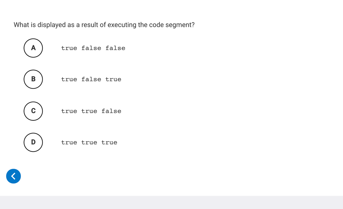 What is displayed as a result of executing the code segment?
A
true false false
В
true false true
true true false
D
true true true
