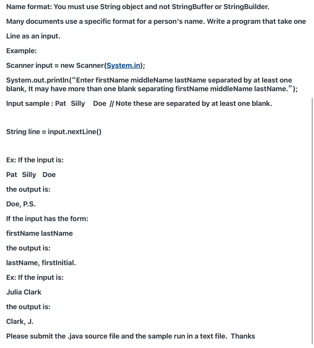 Name format: You must use String object and not StringBuffer or StringBuilder.
Many documents use a specific format for a person's name. Write a program that take one
Line as an input.
Example:
Scanner input = new Scanner(System.in);
System.out.println(“Enter firstName middleName lastName separated by at least one
blank, It may have more than one blank separating firstName middleName lastName.");
Input sample : Pat Silly Doe || Note these are separated by at least one blank.
String line = input.nextLine()
Ex: If the input is:
Pat Silly Doe
the output is:
Doe, P.S.
If the input has the form:
firstName lastName
the output is:
lastName, firstInitial.
Ex: If the input is:
Julia Clark
the output is:
Clark, J.
Please submit the .java source file and the sample run in a text file. Thanks
