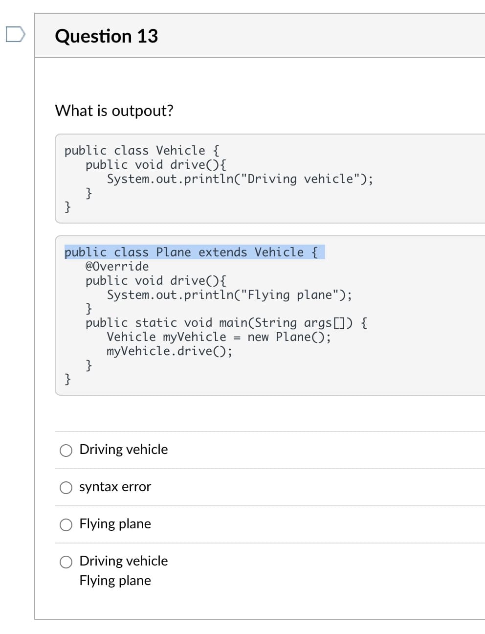 Question 13
What is outpout?
public class Vehicle {
public void drive(){
System.out.println("Driving vehicle");
}
}
public class Plane extends Vehicle {
@Override
public void drive(){
System.out.println("Flying plane");
}
public static void main(String args[]) {
Vehicle myVehicle= = new Plane();
myVehicle.drive();
}
Driving vehicle
syntax error
Flying plane
Driving vehicle
Flying plane
}