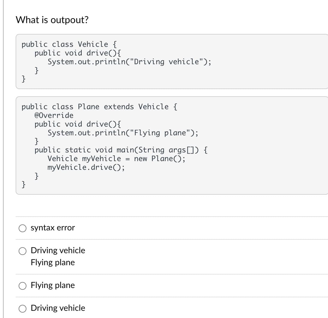 What is outpout?
public class Vehicle {
public void drive(){
System.out.println("Driving vehicle");
}
public class Plane extends Vehicle {
@Override
public void drive(){
System.out.println("Flying plane");
}
public static void main(String args[]) {
Vehicle myVehicle
myVehicle.drive();
}
}
= new Plane();
syntax error
Driving vehicle
Flying plane
Flying plane
O Driving vehicle
