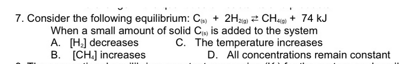 7. Consider the following equilibrium: C6) + 2H2c9) 2 CH49) + 74 kJ
When a small amount of solid Ce) is added to the system
A. [H] decreases
B. [CH.] increases
C. The temperature increases
D. All concentrations remain constant
