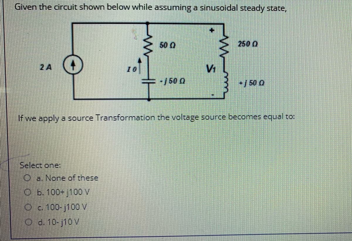 Given the circuit shown below while assuming a sinusoidal steady state,
50 0
2500
2 A
10
V1
/50 0
/ 50 0
If we apply a source Transformation the voltage source becomes equal to:
Select one
O a. None of these
O b. 100+ j100V
Oc 100- j100 V
O d. 10-j10 V
