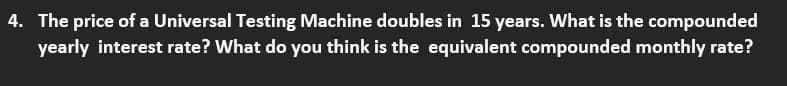 4. The price of a Universal Testing Machine doubles in 15 years. What is the compounded
yearly interest rate? What do you think is the equivalent compounded monthly rate?