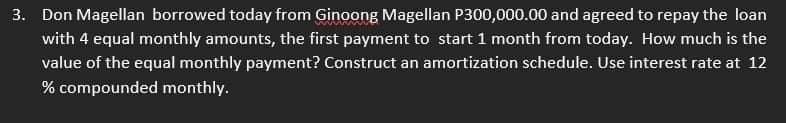 3. Don Magellan borrowed today from Ginoong Magellan P300,000.00 and agreed to repay the loan
with 4 equal monthly amounts, the first payment to start 1 month from today. How much is the
value of the equal monthly payment? Construct an amortization schedule. Use interest rate at 12
% compounded monthly.