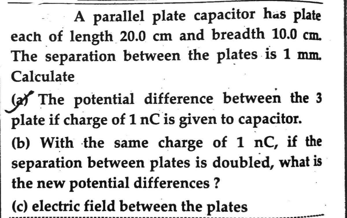 A parallel plate capacitor has plate
each of length 20.0 cm and breadth 10.0 cm.
The separation between the plates is 1 mm.
Calculate
The potential difference between the 3
plate if charge of 1 nC is given to capacitor.
(b) With the same charge of 1 nC, if the
separation between plates is doubled, what is
the new potential differences ?
(c) electric field between the plates