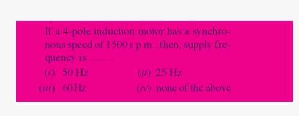 If a 4-pole induction motor has a synchro-
nous speed of 1500 r.p.m., then, supply fre-
quency is
(1) 50 Hz
60 Hz
(iii)
(ii) 25 Hz
(iv) none of the above