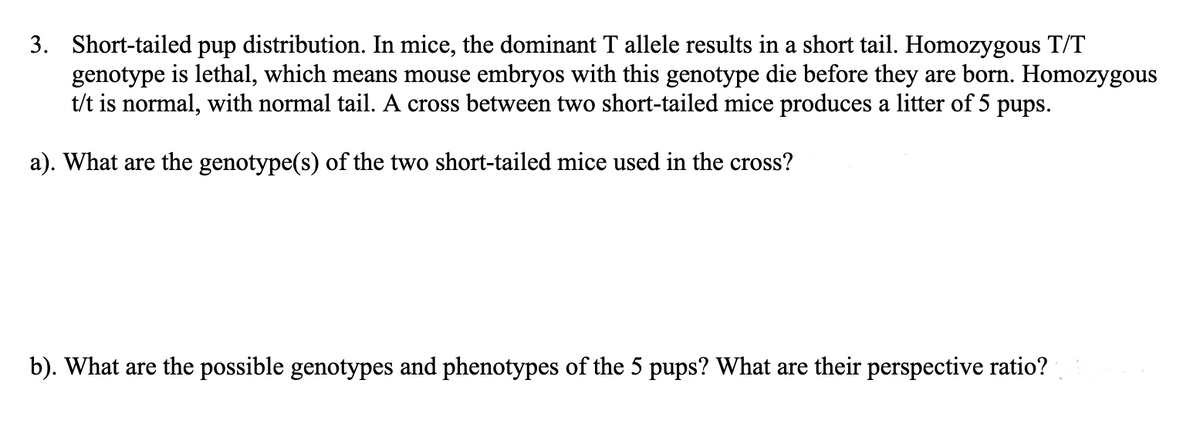 3. Short-tailed pup distribution. In mice, the dominant T allele results in a short tail. Homozygous T/T
genotype is lethal, which means mouse embryos with this genotype die before they are born. Homozygous
t/t is normal, with normal tail. A cross between two short-tailed mice produces a litter of 5 pups.
a). What are the genotype(s) of the two short-tailed mice used in the cross?
b). What are the possible genotypes and phenotypes of the 5 pups? What are their perspective ratio?