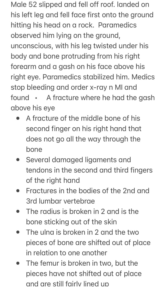 Male 52 slipped and fell off roof. landed on
his left leg and fell face first onto the ground
hitting his head on a rock. Paramedics
observed him lying on the ground,
unconscious, with his leg twisted under his
body and bone protruding from his right
forearm and a gash on his face above his
right eye. Paramedics stabilized him. Medics
stop bleeding and order x-ray n MI and
found
A fracture where he had the gash
above his eye
●
A fracture of the middle bone of his
second finger on his right hand that
does not go all the way through the
bone
Several damaged ligaments and
tendons in the second and third fingers
of the right hand
• Fractures in the bodies of the 2nd and
3rd lumbar vertebrae
• The radius is broken in 2 and is the
bone sticking out of the skin
• The ulna is broken in 2 and the two
pieces of bone are shifted out of place
in relation to one another
• The femur is broken in two, but the
pieces have not shifted out of place
and are still fairly lined up