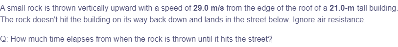 A small rock is thrown vertically upward with a speed of 29.0 m/s from the edge of the roof of a 21.0-m-tall building.
The rock doesn't hit the building on its way back down and lands in the street below. Ignore air resistance.
Q: How much time elapses from when the rock is thrown until it hits the street?