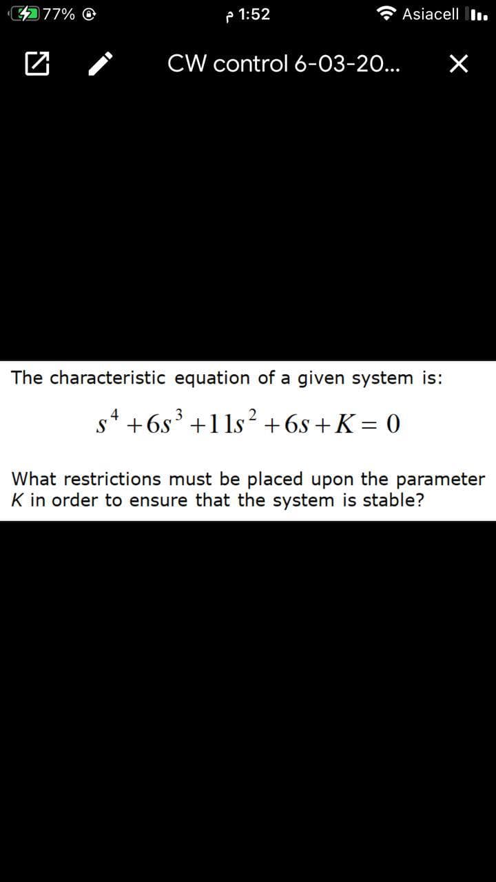 77% O
P 1:52
Asiacell I.
CW control 6-03-20...
The characteristic equation of a given system is:
s* +6s³ +1 1s²+6s +K = 0
3
What restrictions must be placed upon the parameter
K in order to ensure that the system is stable?
