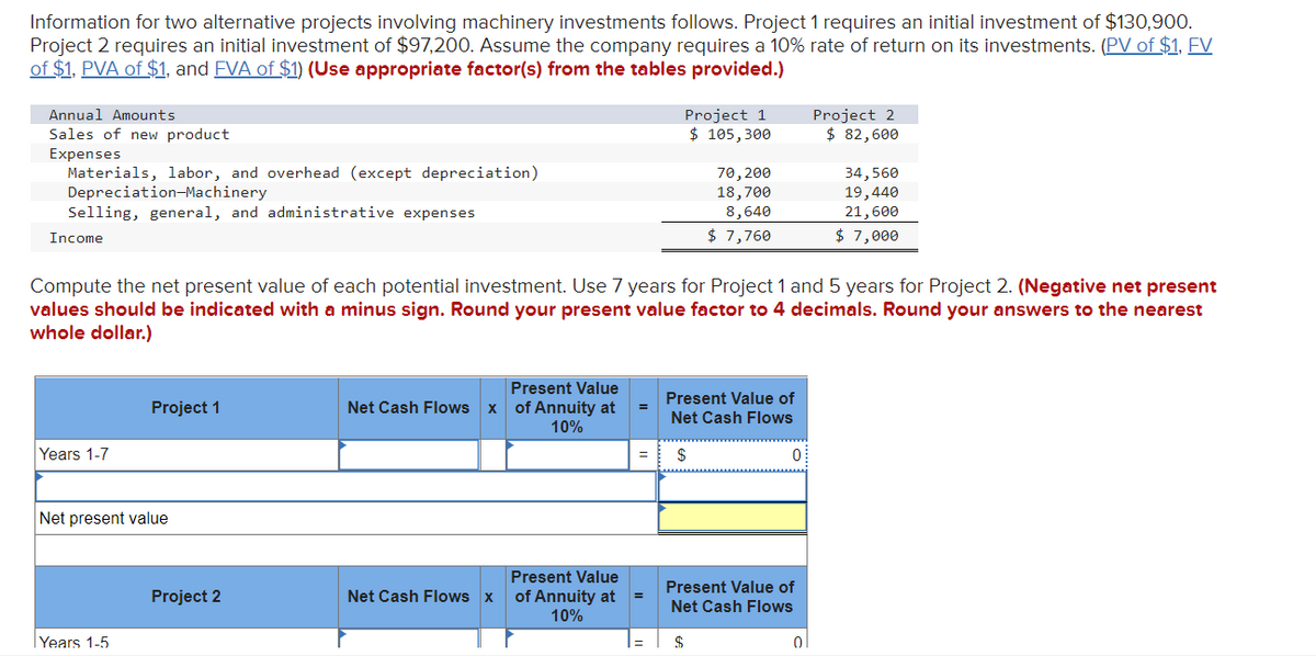 Information for two alternative projects involving machinery investments follows. Project 1 requires an initial investment of $130,900.
Project 2 requires an initial investment of $97,200. Assume the company requires a 10% rate of return on its investments. (PV of $1, FV
of $1, PVA of $1, and FVA of $1) (Use appropriate factor(s) from the tables provided.)
Annual Amounts
Sales of new product
Expenses
Materials, labor, and overhead (except depreciation)
Depreciation-Machinery
Selling, general, and administrative expenses
Income
Years 1-7
Project 1
Net present value
Years 1-5
Compute the net present value of each potential investment. Use 7 years for Project 1 and 5 years for Project 2. (Negative net present
values should be indicated with a minus sign. Round your present value factor to 4 decimals. Round your answers to the nearest
whole dollar.)
Project 2
Present Value
Net Cash Flows x of Annuity at
10%
Present Value
Net Cash Flows x of Annuity at
10%
=
=
Project 1
$ 105,300
70, 200
18,700
8,640
$ 7,760
Present Value of
Net Cash Flows
$
$
0
Present Value of
Net Cash Flows
Project 2
$82,600
0
34,560
19,440
21,600
$ 7,000