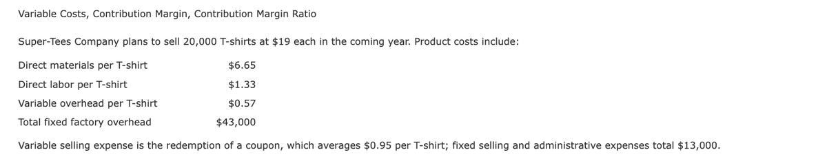 Variable Costs, Contribution Margin, Contribution Margin Ratio
Super-Tees Company plans to sell 20,000 T-shirts at $19 each in the coming year. Product costs include:
Direct materials per T-shirt
$6.65
$1.33
Direct labor per T-shirt
Variable overhead per T-shirt
$0.57
Total fixed factory overhead
$43,000
Variable selling expense is the redemption of a coupon, which averages $0.95 per T-shirt; fixed selling and administrative expenses total $13,000.
