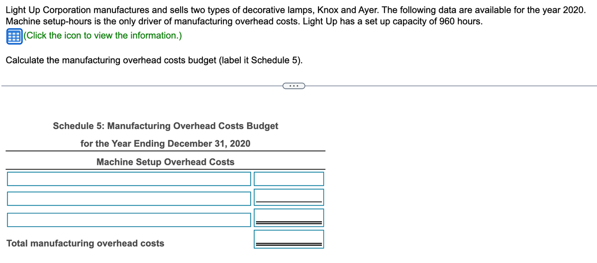 Light Up Corporation manufactures and sells two types of decorative lamps, Knox and Ayer. The following data are available for the year 2020.
Machine setup-hours is the only driver of manufacturing overhead costs. Light Up has a set up capacity of 960 hours.
(Click the icon to view the information.)
Calculate the manufacturing overhead costs budget (label it Schedule 5).
Schedule 5: Manufacturing Overhead Costs Budget
for the Year Ending December 31, 2020
Machine Setup Overhead Costs
Total manufacturing overhead costs