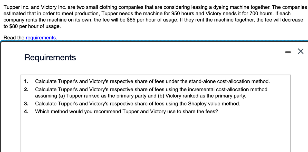 Tupper Inc. and Victory Inc. are two small clothing companies that are considering leasing a dyeing machine together. The companies
estimated that in order to meet production, Tupper needs the machine for 950 hours and Victory needs it for 700 hours. If each
company rents the machine on its own, the fee will be $85 per hour of usage. If they rent the machine together, the fee will decrease
to $80 per hour of usage.
Read the requirements.
Requirements
1.
Calculate Tupper's and Victory's respective share of fees under the stand-alone cost-allocation method.
2. Calculate Tupper's and Victory's respective share of fees using the incremental cost-allocation method
assuming (a) Tupper ranked as the primary party and (b) Victory ranked as the primary party.
3. Calculate Tupper's and Victory's respective share of fees using the Shapley value method.
4. Which method would you recommend Tupper and Victory use to share the fees?
-
X
