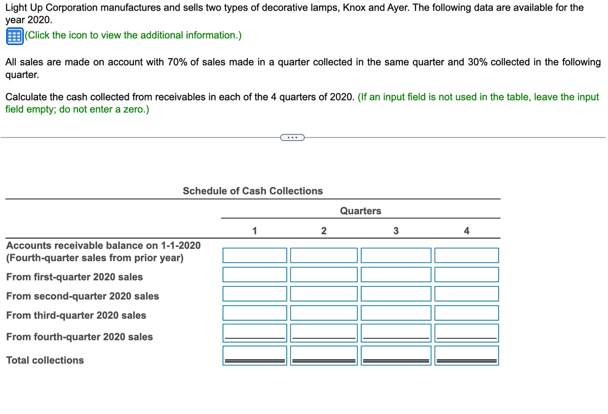 Light Up Corporation manufactures and sells two types of decorative lamps, Knox and Ayer. The following data are available for the
year 2020.
(Click the icon to view the additional information.)
All sales are made on account with 70% of sales made in a quarter collected in the same quarter and 30% collected in the following
quarter.
Calculate the cash collected from receivables in each of the 4 quarters of 2020. (If an input field is not used in the table, leave the input
field empty; do not enter a zero.)
Schedule of Cash Collections
Accounts receivable balance on 1-1-2020
(Fourth-quarter sales from prior year)
From first-quarter 2020 sales
From second-quarter 2020 sales
From third-quarter 2020 sales
From fourth-quarter 2020 sales
Total collections
1
2
Quarters
3
4