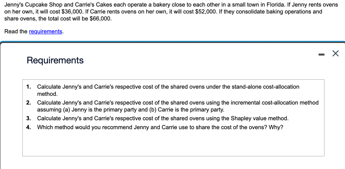 Jenny's Cupcake Shop and Carrie's Cakes each operate a bakery close to each other in a small town in Florida. If Jenny rents ovens
on her own, it will cost $36,000. If Carrie rents ovens on her own, it will cost $52,000. If they consolidate baking operations and
share ovens, the total cost will be $66,000.
Read the requirements.
Requirements
1.
Calculate Jenny's and Carrie's respective cost of the shared ovens under the stand-alone cost-allocation
method.
2. Calculate Jenny's and Carrie's respective cost of the shared ovens using the incremental cost-allocation method
assuming (a) Jenny is the primary party and (b) Carrie is the primary party.
3. Calculate Jenny's and Carrie's respective cost of the shared ovens using the Shapley value method.
4. Which method would you recommend Jenny and Carrie use to share the cost of the ovens? Why?
- X