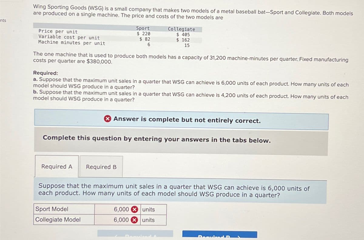 nts
Wing Sporting Goods (WSG) is a small company that makes two models of a metal baseball bat-Sport and Collegiate. Both models
are produced on a single machine. The price and costs of the two models are
Price per unit
Variable cost per unit
Machine minutes per unit
The one machine that is used to produce both models has a capacity of 31,200 machine-minutes per quarter, Fixed manufacturing
costs per quarter are $380,000.
Required:
a. Suppose that the maximum unit sales in a quarter that WSG can achieve is 6,000 units of each product. How many units of each
model should WSG produce in a quarter?
b. Suppose that the maximum unit sales in a quarter that WSG can achieve is 4,200 units of each product. How many units of each
model should WSG produce in a quarter?
Required A
Sport
$ 220
$82
6
Complete this question by entering your answers in the tabs below.
Sport Model
Collegiate Model
Collegiate
$ 405
$ 162
15
> Answer is complete but not entirely correct.
Required B
Suppose that the maximum unit sales in a quarter that WSG can achieve is 6,000 units of
each product. How many units of each model should WSG produce in a quarter?
6,000
6,000
units
units