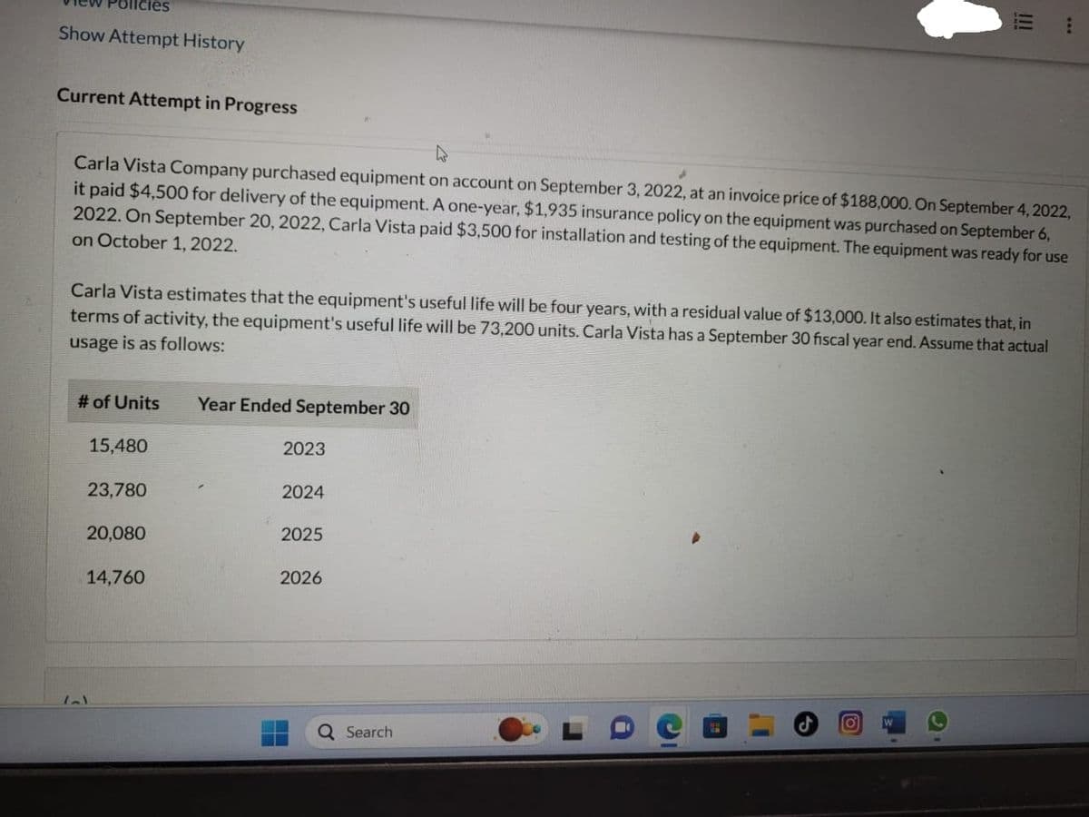 Show Attempt History
Current Attempt in Progress
Carla Vista Company purchased equipment on account on September 3, 2022, at an invoice price of $188,000. On September 4, 2022,
it paid $4,500 for delivery of the equipment. A one-year, $1,935 insurance policy on the equipment was purchased on September 6,
2022. On September 20, 2022, Carla Vista paid $3,500 for installation and testing of the equipment. The equipment was ready for use
on October 1, 2022.
Carla Vista estimates that the equipment's useful life will be four years, with a residual value of $13,000. It also estimates that, in
terms of activity, the equipment's useful life will be 73,200 units. Carla Vista has a September 30 fiscal year end. Assume that actual
usage is as follows:
# of Units
۱-۱
15,480
23,780
20,080
14,760
Year Ended September 30
2023
2024
2025
2026
Search
***
O